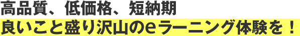 高品質、低価格、短納期、良いこと盛り沢山のeラーニング体験を！