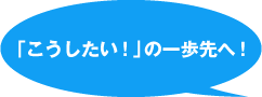 「こうしたい！」の一歩先へ！