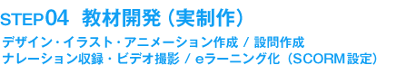 STEP04　教材開発（実制作）デザイン・イラスト・アニメーション作成 / 設問作成 ナレーション収録・ビデオ撮影 / eラーニング化（SCORM 設定）