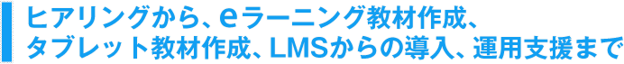 ヒアリングから、eラーニング教材作成、タブレット教材作成、LMSからの導入、運用支援まで