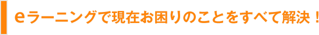 eラーニングで現在お困りのことをすべて解決！